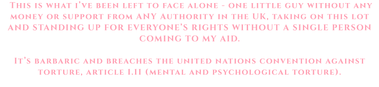 This is what i’ve been left to face alone - one little guy without any money or support from ANY Authority in the UK, taking on this lot AND STANDING UP FOR EVERYONE’S RIGHTS WITHOUT A SINGLE PERSON COMING TO MY AID.   It’s barbaric and breaches the united nations convention against torture, article 1.11 (mental and psychological torture).