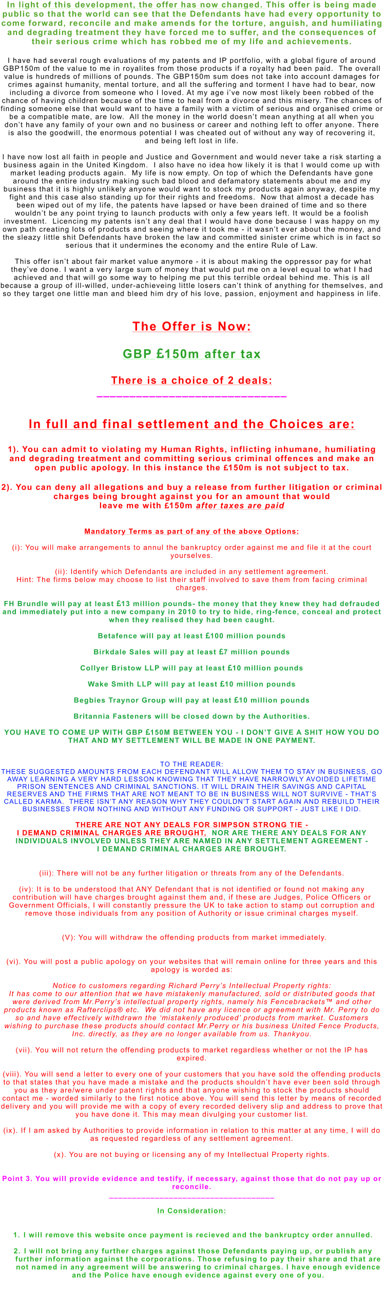 In light of this development, the offer has now changed. This offer is being made public so that the world can see that the Defendants have had every opportunity to come forward, reconcile and make amends for the torture, anguish, and humiliating and degrading treatment they have forced me to suffer, and the consequences of their serious crime which has robbed me of my life and achievements.  I have had several rough evaluations of my patents and IP portfolio, with a global figure of around GBP150m of the value to me in royalites from those products if a royalty had been paid.  The overall value is hundreds of millions of pounds. The GBP150m sum does not take into account damages for crimes against humanity, mental torture, and all the suffering and torment I have had to bear, now including a divorce from someone who I loved. At my age i’ve now most likely been robbed of the chance of having children because of the time to heal from a divorce and this misery. The chances of finding someone else that would want to have a family with a victim of serious and organised crime or be a compatible mate, are low.  All the money in the world doesn’t mean anything at all when you don’t have any family of your own and no business or career and nothing left to offer anyone. There is also the goodwill, the enormous potential I was cheated out of without any way of recovering it, and being left lost in life.   I have now lost all faith in people and Justice and Government and would never take a risk starting a business again in the United Kingdom.  I also have no idea how likely it is that I would come up with market leading products again.  My life is now empty. On top of which the Defendants have gone around the entire industry making such bad blood and defamatory statements about me and my business that it is highly unlikely anyone would want to stock my products again anyway, despite my fight and this case also standing up for their rights and freedoms.  Now that almost a decade has been wiped out of my life, the patents have lapsed or have been drained of time and so there wouldn’t be any point trying to launch products with only a few years left. It would be a foolish investment.  Licencing my patents isn’t any deal that I would have done because I was happy on my own path creating lots of products and seeing where it took me - it wasn’t ever about the money, and the sleazy little shit Defendants have broken the law and committed sinister crime which is in fact so serious that it undermines the economy and the entire Rule of Law.    This offer isn’t about fair market value anymore - it is about making the oppressor pay for what they’ve done. I want a very large sum of money that would put me on a level equal to what I had achieved and that will go some way to helping me put this terrible ordeal behind me. This is all because a group of ill-willed, under-achieveing little losers can’t think of anything for themselves, and so they target one little man and bleed him dry of his love, passion, enjoyment and happiness in life.    The Offer is Now:  GBP 150m after tax   There is a choice of 2 deals:  _____________________________   In full and final settlement and the Choices are:  1). You can admit to violating my Human Rights, inflicting inhumane, humiliating and degrading treatment and committing serious criminal offences and make an open public apology. In this instance the 150m is not subject to tax.  2). You can deny all allegations and buy a release from further litigation or criminal charges being brought against you for an amount that would  leave me with 150m after taxes are paid    Mandatory Terms as part of any of the above Options:  (i): You will make arrangements to annul the bankruptcy order against me and file it at the court yourselves.  (ii): Identify which Defendants are included in any settlement agreement.  Hint: The firms below may choose to list their staff involved to save them from facing criminal charges.  FH Brundle will pay at least 13 million pounds- the money that they knew they had defrauded and immediately put into a new company in 2010 to try to hide, ring-fence, conceal and protect when they realised they had been caught.  Betafence will pay at least 100 million pounds  Birkdale Sales will pay at least 7 million pounds  Collyer Bristow LLP will pay at least 10 million pounds  Wake Smith LLP will pay at least 10 million pounds  Begbies Traynor Group will pay at least 10 million pounds  Britannia Fasteners will be closed down by the Authorities.  YOU HAVE TO COME UP WITH GBP 150M BETWEEN YOU - I DON’T GIVE A SHIT HOW YOU DO THAT AND MY SETTLEMENT WILL BE MADE IN ONE PAYMENT.    TO THE READER:  THESE SUGGESTED AMOUNTS FROM EACH DEFENDANT WILL ALLOW THEM TO STAY IN BUSINESS, GO AWAY LEARNING A VERY HARD LESSON KNOWING THAT THEY HAVE NARROWLY AVOIDED LIFETIME PRISON SENTENCES AND CRIMINAL SANCTIONS. IT WILL DRAIN THEIR SAVINGS AND CAPITAL RESERVES AND THE FIRMS THAT ARE NOT MEANT TO BE IN BUSINESS WILL NOT SURVIVE - THAT’S CALLED KARMA.  THERE ISN’T ANY REASON WHY THEY COULDN’T START AGAIN AND REBUILD THEIR BUSINESSES FROM NOTHING AND WITHOUT ANY FUNDING OR SUPPORT - JUST LIKE I DID.   THERE ARE NOT ANY DEALS FOR SIMPSON STRONG TIE -  I DEMAND CRIMINAL CHARGES ARE BROUGHT,  NOR ARE THERE ANY DEALS FOR ANY INDIVIDUALS INVOLVED UNLESS THEY ARE NAMED IN ANY SETTLEMENT AGREEMENT - I DEMAND CRIMINAL CHARGES ARE BROUGHT.   (iii): There will not be any further litigation or threats from any of the Defendants.    (iv): It is to be understood that ANY Defendant that is not identified or found not making any contribution will have charges brought against them and, if these are Judges, Police Officers or Government Officials, I will constantly pressure the UK to take action to stamp out corruption and remove those individuals from any position of Authority or issue criminal charges myself.     (V): You will withdraw the offending products from market immediately.   (vi). You will post a public apology on your websites that will remain online for three years and this apology is worded as:  Notice to customers regarding Richard Perry’s Intellectual Property rights: It has come to our attention that we have mistakenly manufactured, sold or distributed goods that were derived from Mr.Perry’s intellectual property rights, namely his Fencebrackets™ and other products known as Rafterclips® etc.  We did not have any licence or agreement with Mr. Perry to do so and have effectively withdrawn the ‘mistakenly produced’ products from market. Customers wishing to purchase these products should contact Mr.Perry or his business United Fence Products, Inc. directly, as they are no longer available from us. Thankyou.  (vii). You will not return the offending products to market regardless whether or not the IP has expired.  (viii). You will send a letter to every one of your customers that you have sold the offending products to that states that you have made a mistake and the products shouldn’t have ever been sold through you as they are/were under patent rights and that anyone wishing to stock the products should contact me - worded similarly to the first notice above. You will send this letter by means of recorded delivery and you will provide me with a copy of every recorded delivery slip and address to prove that you have done it. This may mean divulging your customer list.  (ix). If I am asked by Authorities to provide information in relation to this matter at any time, I will do as requested regardless of any settlement agreement.  (x). You are not buying or licensing any of my Intellectual Property rights.   Point 3. You will provide evidence and testify, if necessary, against those that do not pay up or reconcile. ____________________________________  In Consideration:   	1.	I will remove this website once payment is recieved and the bankruptcy order annulled. 	2.	I will not bring any further charges against those Defendants paying up, or publish any further information against the corporations. Those refusing to pay their share and that are not named in any agreement will be answering to criminal charges. I have enough evidence and the Police have enough evidence against every one of you. 