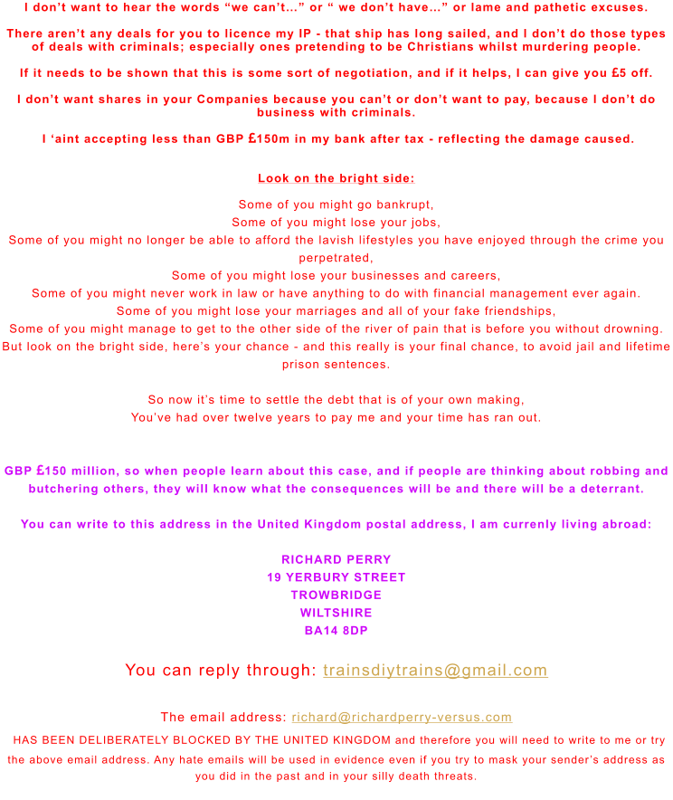 I don’t want to hear the words “we can’t…” or “ we don’t have…” or lame and pathetic excuses.   There aren’t any deals for you to licence my IP - that ship has long sailed, and I don’t do those types of deals with criminals; especially ones pretending to be Christians whilst murdering people.  If it needs to be shown that this is some sort of negotiation, and if it helps, I can give you 5 off.  I don’t want shares in your Companies because you can’t or don’t want to pay, because I don’t do business with criminals.   I ‘aint accepting less than GBP 150m in my bank after tax - reflecting the damage caused.   Look on the bright side:  Some of you might go bankrupt, Some of you might lose your jobs, Some of you might no longer be able to afford the lavish lifestyles you have enjoyed through the crime you perpetrated,  Some of you might lose your businesses and careers,  Some of you might never work in law or have anything to do with financial management ever again.  Some of you might lose your marriages and all of your fake friendships, Some of you might manage to get to the other side of the river of pain that is before you without drowning. But look on the bright side, here’s your chance - and this really is your final chance, to avoid jail and lifetime prison sentences.  So now it’s time to settle the debt that is of your own making, You’ve had over twelve years to pay me and your time has ran out.   GBP 150 million, so when people learn about this case, and if people are thinking about robbing and butchering others, they will know what the consequences will be and there will be a deterrant.  You can write to this address in the United Kingdom postal address, I am currenly living abroad:  RICHARD PERRY 19 YERBURY STREET TROWBRIDGE WILTSHIRE BA14 8DP  You can reply through: trainsdiytrains@gmail.com  The email address: richard@richardperry-versus.com  HAS BEEN DELIBERATELY BLOCKED BY THE UNITED KINGDOM and therefore you will need to write to me or try the above email address. Any hate emails will be used in evidence even if you try to mask your sender’s address as you did in the past and in your silly death threats.