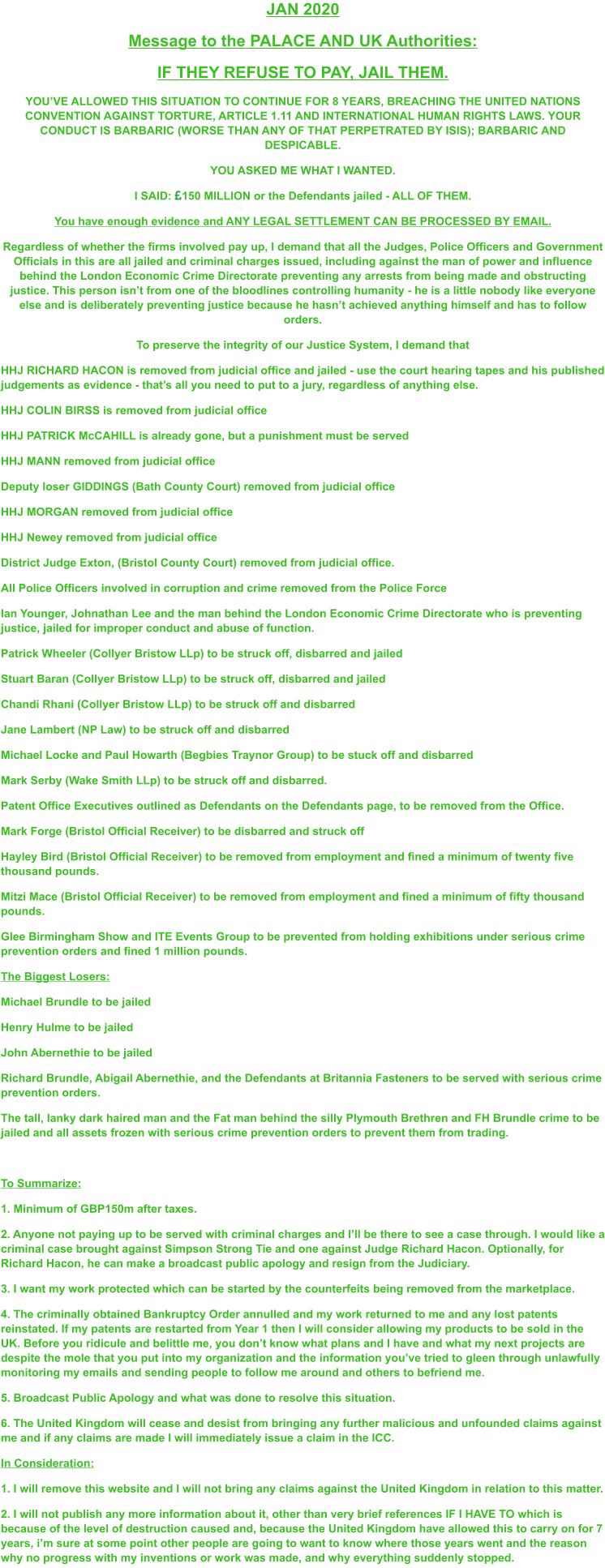 JAN 2020 Message to the PALACE AND UK Authorities: IF THEY REFUSE TO PAY, JAIL THEM. YOU’VE ALLOWED THIS SITUATION TO CONTINUE FOR 8 YEARS, BREACHING THE UNITED NATIONS CONVENTION AGAINST TORTURE, ARTICLE 1.11 AND INTERNATIONAL HUMAN RIGHTS LAWS. YOUR CONDUCT IS BARBARIC (WORSE THAN ANY OF THAT PERPETRATED BY ISIS); BARBARIC AND DESPICABLE. YOU ASKED ME WHAT I WANTED.   I SAID: 150 MILLION or the Defendants jailed - ALL OF THEM. You have enough evidence and ANY LEGAL SETTLEMENT CAN BE PROCESSED BY EMAIL.  Regardless of whether the firms involved pay up, I demand that all the Judges, Police Officers and Government Officials in this are all jailed and criminal charges issued, including against the man of power and influence behind the London Economic Crime Directorate preventing any arrests from being made and obstructing justice. This person isn’t from one of the bloodlines controlling humanity - he is a little nobody like everyone else and is deliberately preventing justice because he hasn’t achieved anything himself and has to follow orders. To preserve the integrity of our Justice System, I demand that HHJ RICHARD HACON is removed from judicial office and jailed - use the court hearing tapes and his published judgements as evidence - that’s all you need to put to a jury, regardless of anything else. HHJ COLIN BIRSS is removed from judicial office HHJ PATRICK McCAHILL is already gone, but a punishment must be served HHJ MANN removed from judicial office Deputy loser GIDDINGS (Bath County Court) removed from judicial office HHJ MORGAN removed from judicial office HHJ Newey removed from judicial office District Judge Exton, (Bristol County Court) removed from judicial office. All Police Officers involved in corruption and crime removed from the Police Force Ian Younger, Johnathan Lee and the man behind the London Economic Crime Directorate who is preventing justice, jailed for improper conduct and abuse of function. Patrick Wheeler (Collyer Bristow LLp) to be struck off, disbarred and jailed Stuart Baran (Collyer Bristow LLp) to be struck off, disbarred and jailed Chandi Rhani (Collyer Bristow LLp) to be struck off and disbarred Jane Lambert (NP Law) to be struck off and disbarred Michael Locke and Paul Howarth (Begbies Traynor Group) to be stuck off and disbarred Mark Serby (Wake Smith LLp) to be struck off and disbarred. Patent Office Executives outlined as Defendants on the Defendants page, to be removed from the Office. Mark Forge (Bristol Official Receiver) to be disbarred and struck off Hayley Bird (Bristol Official Receiver) to be removed from employment and fined a minimum of twenty five thousand pounds. Mitzi Mace (Bristol Official Receiver) to be removed from employment and fined a minimum of fifty thousand pounds.  Glee Birmingham Show and ITE Events Group to be prevented from holding exhibitions under serious crime prevention orders and fined 1 million pounds. The Biggest Losers: Michael Brundle to be jailed Henry Hulme to be jailed John Abernethie to be jailed Richard Brundle, Abigail Abernethie, and the Defendants at Britannia Fasteners to be served with serious crime prevention orders. The tall, lanky dark haired man and the Fat man behind the silly Plymouth Brethren and FH Brundle crime to be jailed and all assets frozen with serious crime prevention orders to prevent them from trading.  To Summarize: 1. Minimum of GBP150m after taxes. 2. Anyone not paying up to be served with criminal charges and I’ll be there to see a case through. I would like a criminal case brought against Simpson Strong Tie and one against Judge Richard Hacon. Optionally, for Richard Hacon, he can make a broadcast public apology and resign from the Judiciary. 3. I want my work protected which can be started by the counterfeits being removed from the marketplace. 4. The criminally obtained Bankruptcy Order annulled and my work returned to me and any lost patents reinstated. If my patents are restarted from Year 1 then I will consider allowing my products to be sold in the UK. Before you ridicule and belittle me, you don’t know what plans and I have and what my next projects are despite the mole that you put into my organization and the information you’ve tried to gleen through unlawfully monitoring my emails and sending people to follow me around and others to befriend me.  5. Broadcast Public Apology and what was done to resolve this situation. 6. The United Kingdom will cease and desist from bringing any further malicious and unfounded claims against me and if any claims are made I will immediately issue a claim in the ICC. In Consideration: 1. I will remove this website and I will not bring any claims against the United Kingdom in relation to this matter. 2. I will not publish any more information about it, other than very brief references IF I HAVE TO which is because of the level of destruction caused and, because the United Kingdom have allowed this to carry on for 7 years, i’m sure at some point other people are going to want to know where those years went and the reason why no progress with my inventions or work was made, and why everything suddenly stopped.